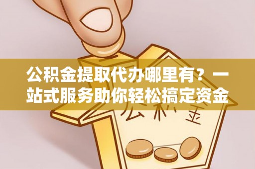 旗山公积金提取代办哪里有？一站式服务助你轻松搞定资金难题