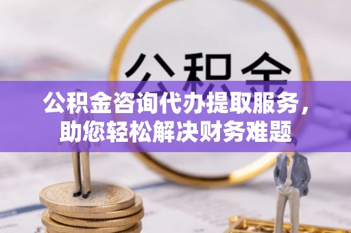 旗山公积金咨询代办提取服务，助您轻松解决财务难题